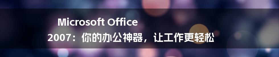 Microsoft Office 2007：你的办公神器，让工作更轻松