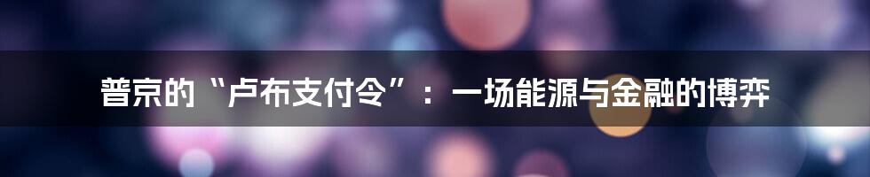 普京的“卢布支付令”：一场能源与金融的博弈