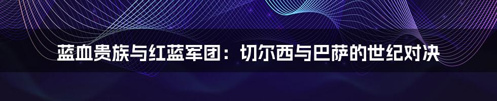 蓝血贵族与红蓝军团：切尔西与巴萨的世纪对决