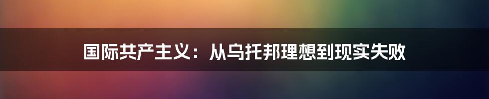 国际共产主义：从乌托邦理想到现实失败