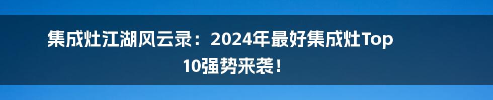 集成灶江湖风云录：2024年最好集成灶Top 10强势来袭！