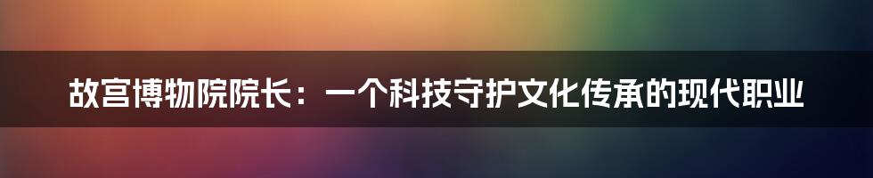 故宫博物院院长：一个科技守护文化传承的现代职业