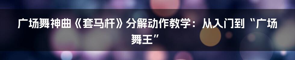 广场舞神曲《套马杆》分解动作教学：从入门到“广场舞王”