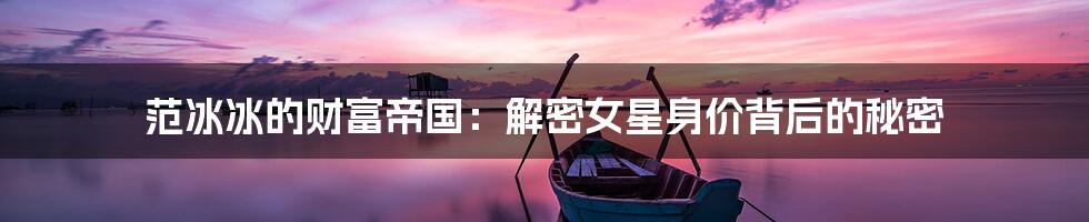 范冰冰的财富帝国：解密女星身价背后的秘密