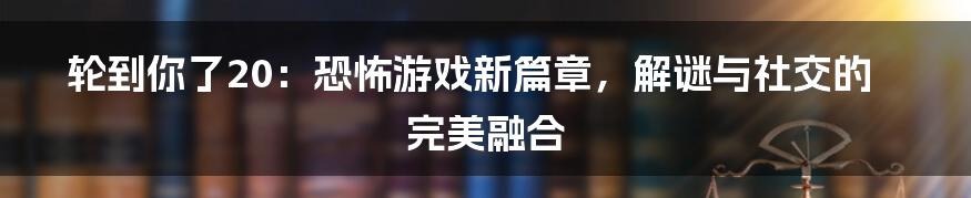 轮到你了20：恐怖游戏新篇章，解谜与社交的完美融合