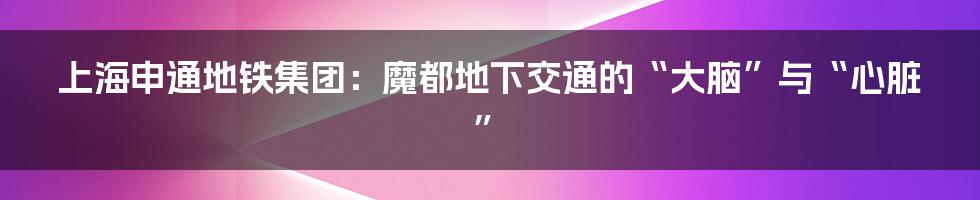 上海申通地铁集团：魔都地下交通的“大脑”与“心脏”