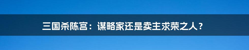 三国杀陈宫：谋略家还是卖主求荣之人？