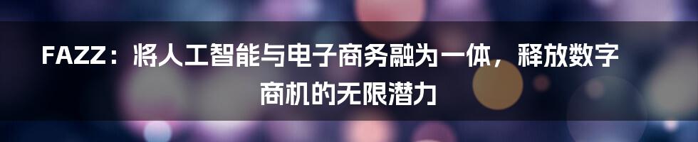 FAZZ：将人工智能与电子商务融为一体，释放数字商机的无限潜力