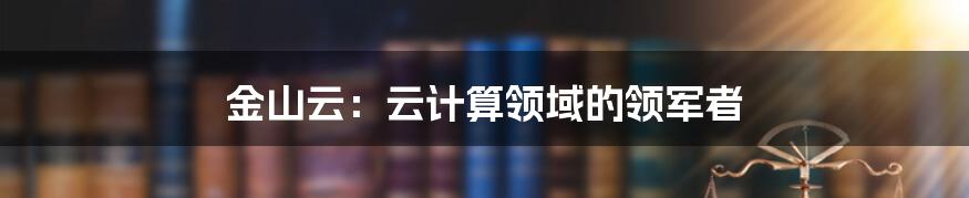 金山云：云计算领域的领军者