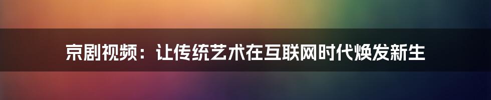 京剧视频：让传统艺术在互联网时代焕发新生