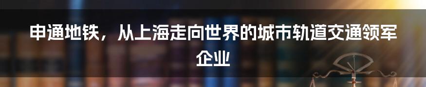 申通地铁，从上海走向世界的城市轨道交通领军企业