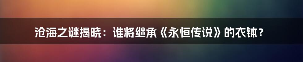 沧海之谜揭晓：谁将继承《永恒传说》的衣钵？