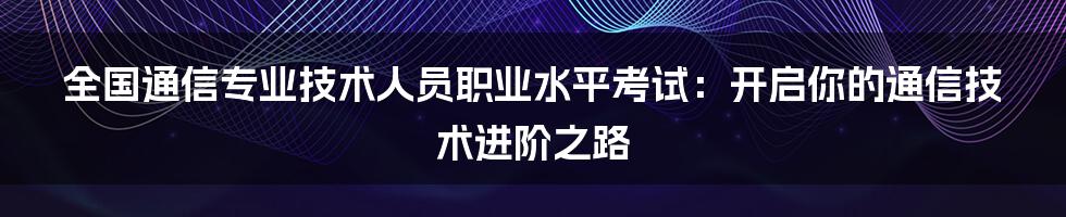 全国通信专业技术人员职业水平考试：开启你的通信技术进阶之路