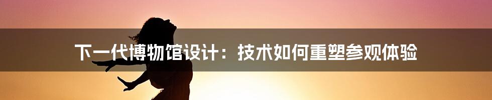 下一代博物馆设计：技术如何重塑参观体验