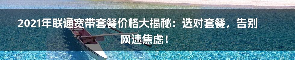 2021年联通宽带套餐价格大揭秘：选对套餐，告别网速焦虑！