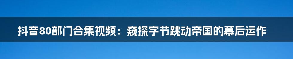 抖音80部门合集视频：窥探字节跳动帝国的幕后运作