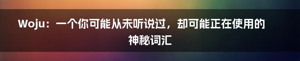 Woju：一个你可能从未听说过，却可能正在使用的神秘词汇