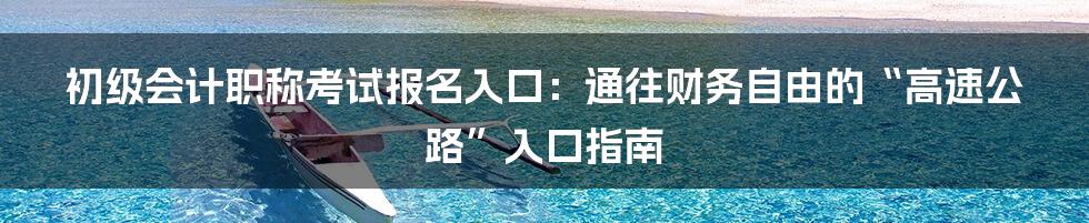 初级会计职称考试报名入口：通往财务自由的“高速公路”入口指南