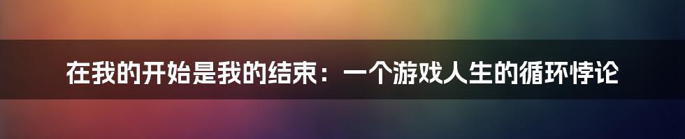 在我的开始是我的结束：一个游戏人生的循环悖论