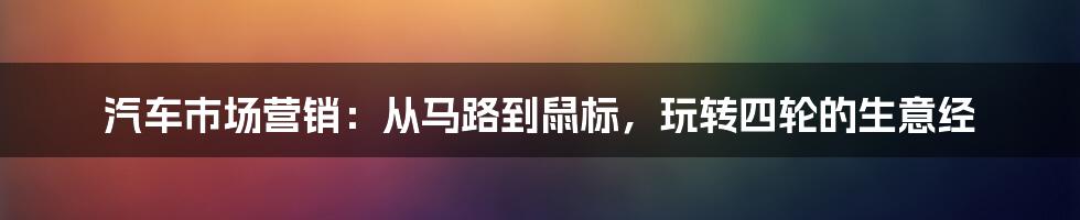 汽车市场营销：从马路到鼠标，玩转四轮的生意经