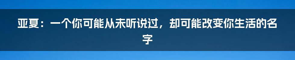 亚夏：一个你可能从未听说过，却可能改变你生活的名字