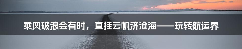 乘风破浪会有时，直挂云帆济沧海——玩转航运界