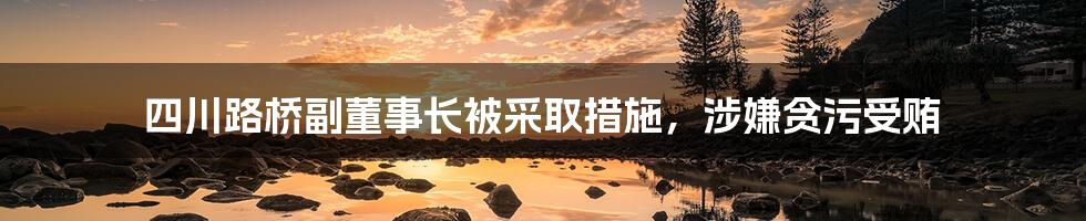 四川路桥副董事长被采取措施，涉嫌贪污受贿