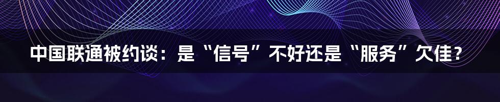 中国联通被约谈：是“信号”不好还是“服务”欠佳？