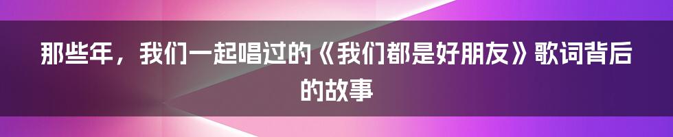 那些年，我们一起唱过的《我们都是好朋友》歌词背后的故事