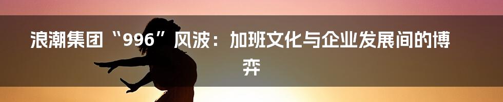 浪潮集团“996”风波：加班文化与企业发展间的博弈