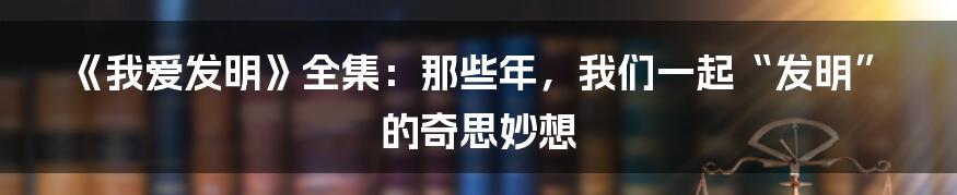 《我爱发明》全集：那些年，我们一起“发明”的奇思妙想