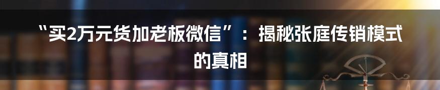 “买2万元货加老板微信”：揭秘张庭传销模式的真相