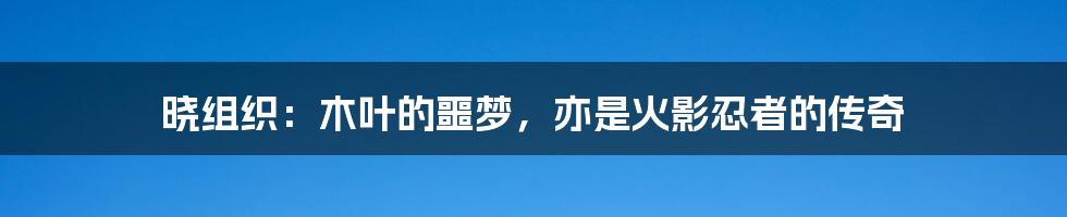 晓组织：木叶的噩梦，亦是火影忍者的传奇