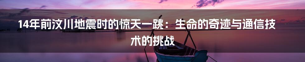 14年前汶川地震时的惊天一跳：生命的奇迹与通信技术的挑战