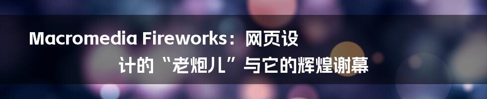 Macromedia Fireworks：网页设计的“老炮儿”与它的辉煌谢幕