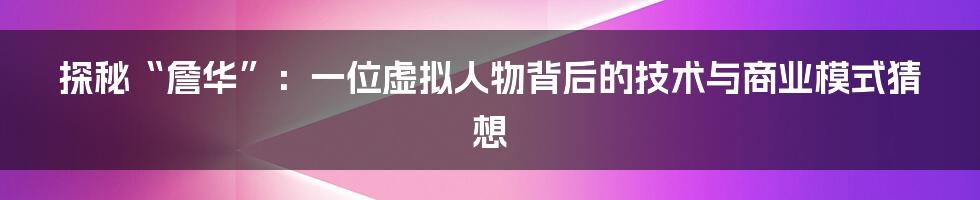 探秘“詹华”：一位虚拟人物背后的技术与商业模式猜想