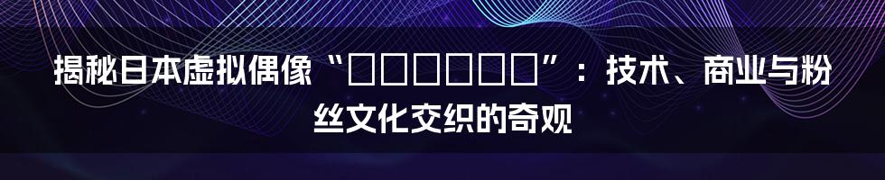 揭秘日本虚拟偶像“やなわらばー”：技术、商业与粉丝文化交织的奇观