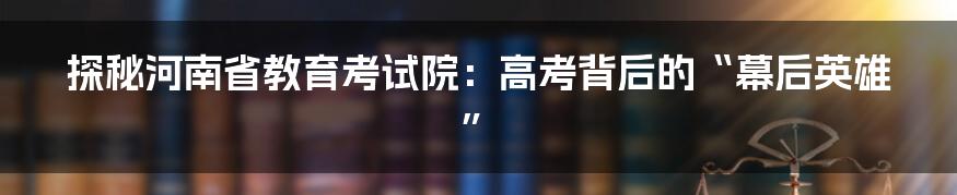 探秘河南省教育考试院：高考背后的“幕后英雄”