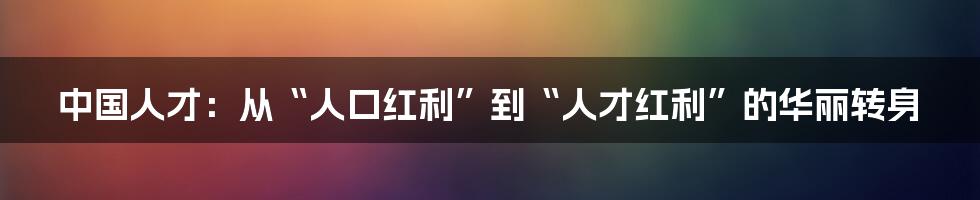 中国人才：从“人口红利”到“人才红利”的华丽转身