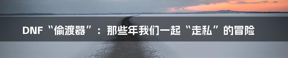 DNF“偷渡器”：那些年我们一起“走私”的冒险