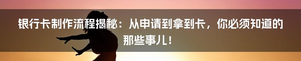 银行卡制作流程揭秘：从申请到拿到卡，你必须知道的那些事儿！