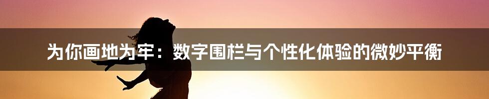 为你画地为牢：数字围栏与个性化体验的微妙平衡