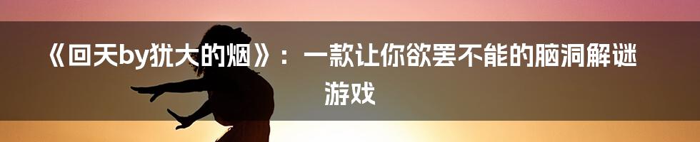 《回天by犹大的烟》：一款让你欲罢不能的脑洞解谜游戏