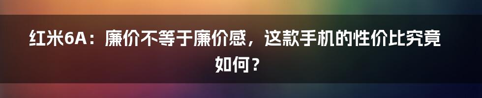 红米6A：廉价不等于廉价感，这款手机的性价比究竟如何？