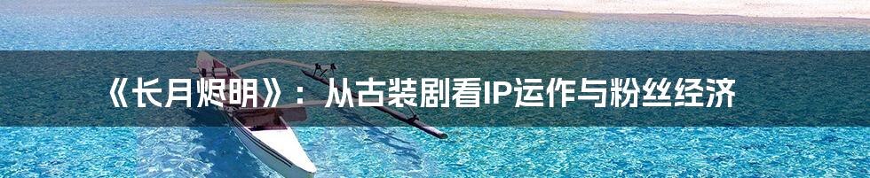 《长月烬明》：从古装剧看IP运作与粉丝经济