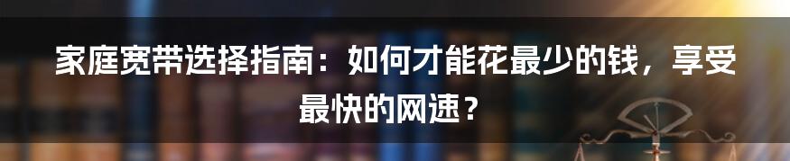 家庭宽带选择指南：如何才能花最少的钱，享受最快的网速？