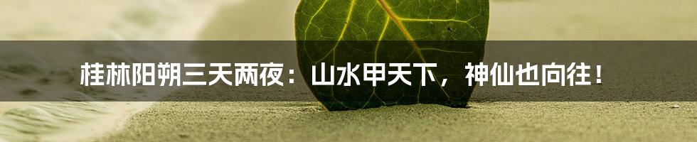 桂林阳朔三天两夜：山水甲天下，神仙也向往！