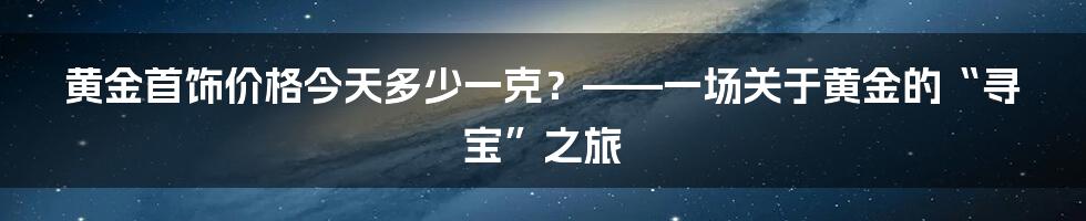 黄金首饰价格今天多少一克？——一场关于黄金的“寻宝”之旅