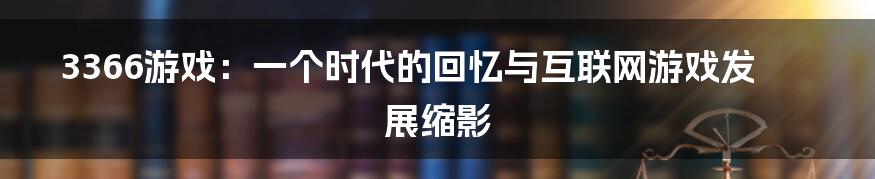 3366游戏：一个时代的回忆与互联网游戏发展缩影