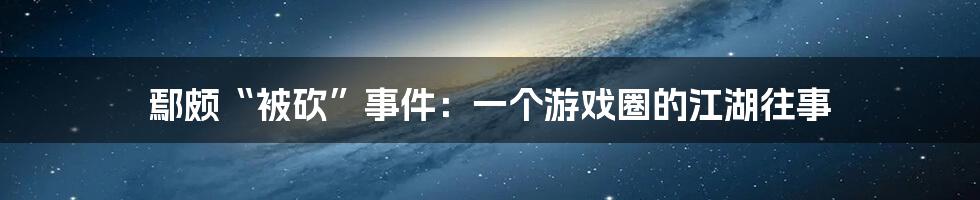 鄢颇“被砍”事件：一个游戏圈的江湖往事